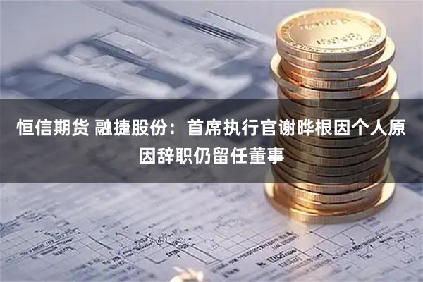 恒信期货 融捷股份：首席执行官谢晔根因个人原因辞职仍留任董事