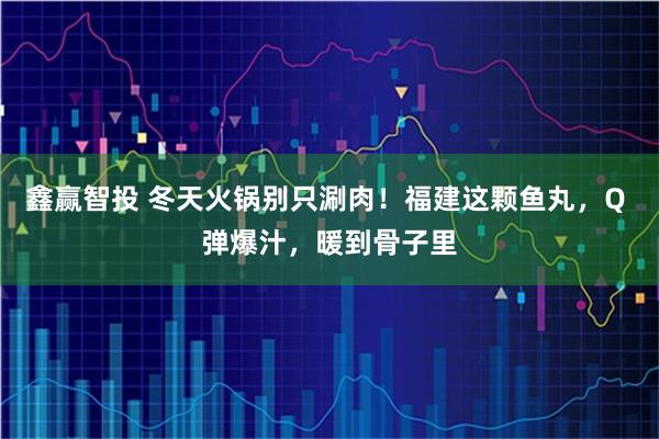 鑫赢智投 冬天火锅别只涮肉！福建这颗鱼丸，Q 弹爆汁，暖到骨子里